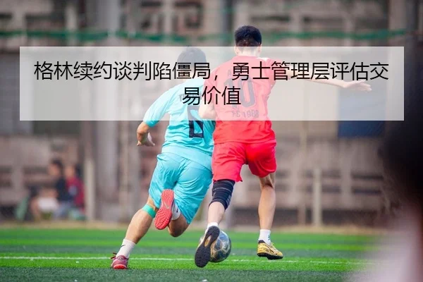格林续约谈判陷僵局，勇士管理层评估交易价值（Leyu）